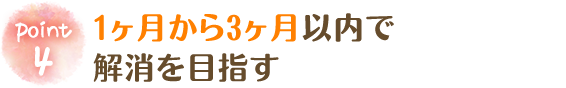 1ヶ月から3ヶ月以内で解消を目指す